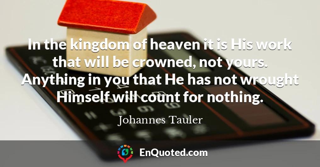 In the kingdom of heaven it is His work that will be crowned, not yours. Anything in you that He has not wrought Himself will count for nothing.