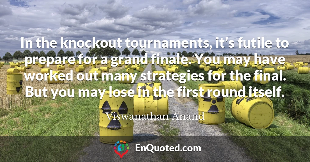 In the knockout tournaments, it's futile to prepare for a grand finale. You may have worked out many strategies for the final. But you may lose in the first round itself.