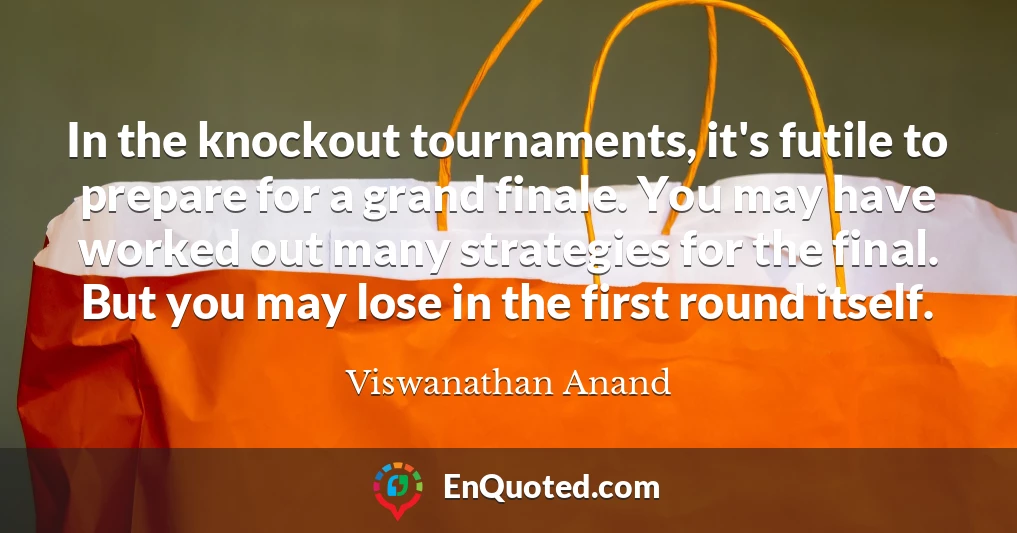 In the knockout tournaments, it's futile to prepare for a grand finale. You may have worked out many strategies for the final. But you may lose in the first round itself.