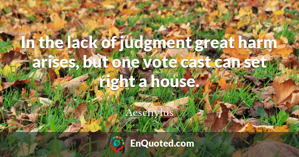 In the lack of judgment great harm arises, but one vote cast can set right a house.