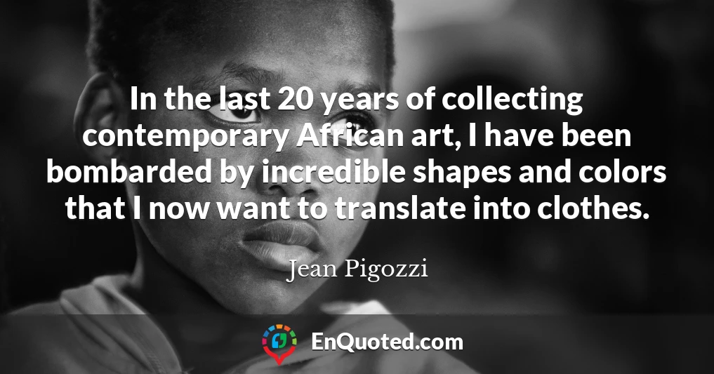 In the last 20 years of collecting contemporary African art, I have been bombarded by incredible shapes and colors that I now want to translate into clothes.