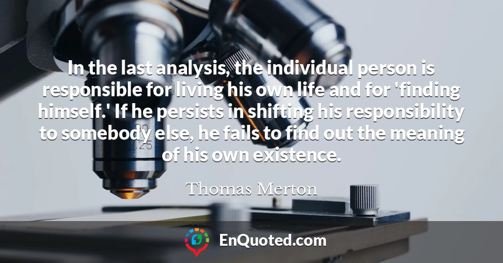 In the last analysis, the individual person is responsible for living his own life and for 'finding himself.' If he persists in shifting his responsibility to somebody else, he fails to find out the meaning of his own existence.