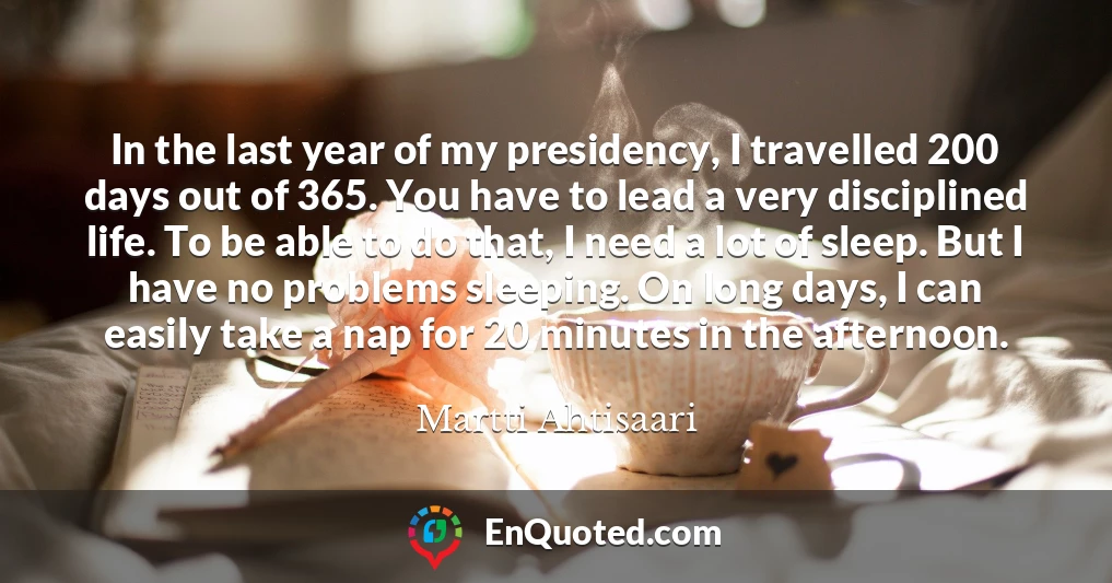 In the last year of my presidency, I travelled 200 days out of 365. You have to lead a very disciplined life. To be able to do that, I need a lot of sleep. But I have no problems sleeping. On long days, I can easily take a nap for 20 minutes in the afternoon.