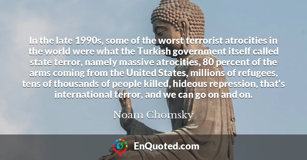 In the late 1990s, some of the worst terrorist atrocities in the world were what the Turkish government itself called state terror, namely massive atrocities, 80 percent of the arms coming from the United States, millions of refugees, tens of thousands of people killed, hideous repression, that's international terror, and we can go on and on.