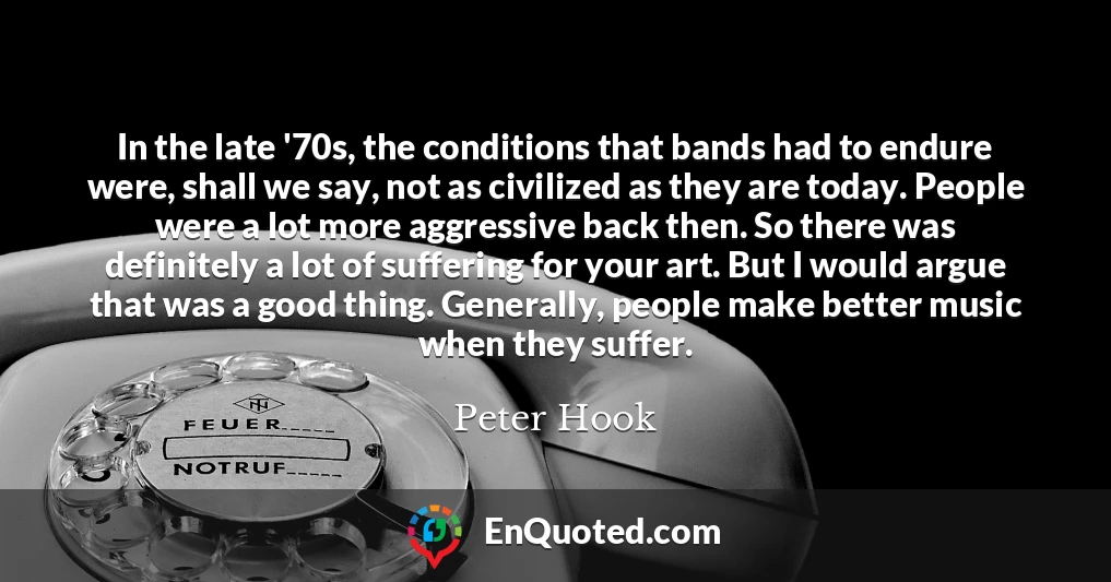 In the late '70s, the conditions that bands had to endure were, shall we say, not as civilized as they are today. People were a lot more aggressive back then. So there was definitely a lot of suffering for your art. But I would argue that was a good thing. Generally, people make better music when they suffer.