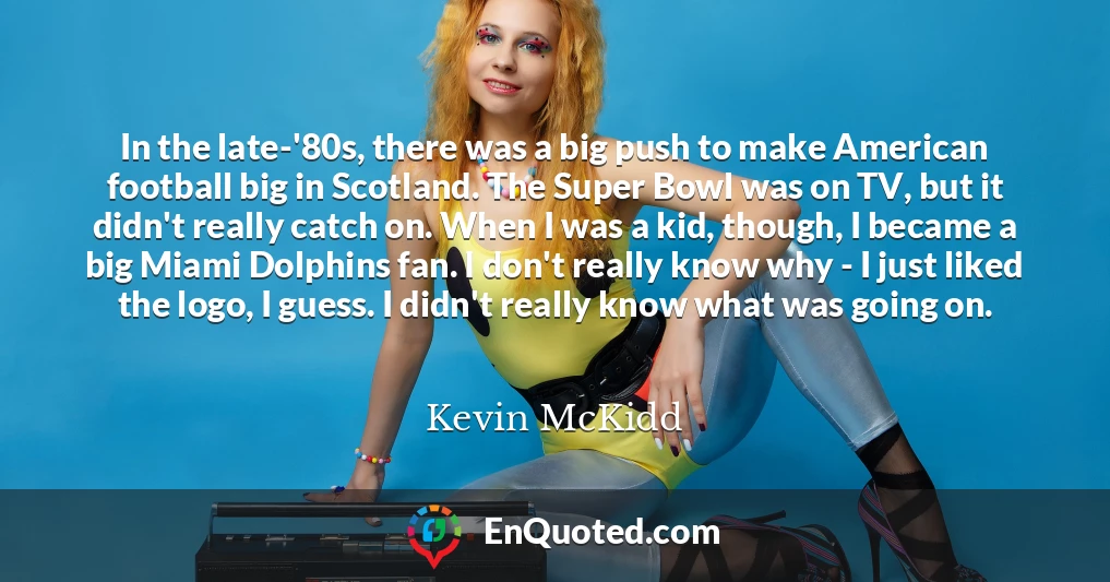 In the late-'80s, there was a big push to make American football big in Scotland. The Super Bowl was on TV, but it didn't really catch on. When I was a kid, though, I became a big Miami Dolphins fan. I don't really know why - I just liked the logo, I guess. I didn't really know what was going on.