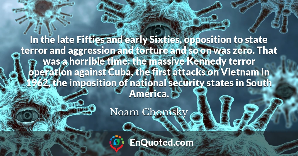 In the late Fifties and early Sixties, opposition to state terror and aggression and torture and so on was zero. That was a horrible time: the massive Kennedy terror operation against Cuba, the first attacks on Vietnam in 1962, the imposition of national security states in South America.