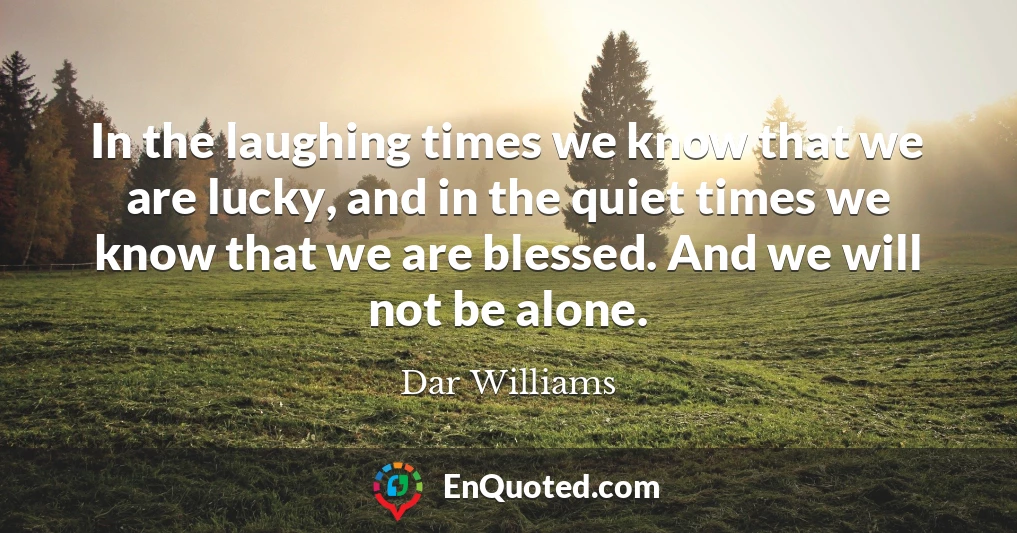 In the laughing times we know that we are lucky, and in the quiet times we know that we are blessed. And we will not be alone.