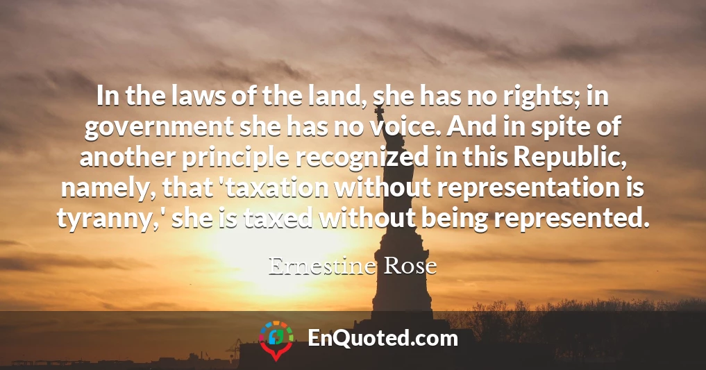 In the laws of the land, she has no rights; in government she has no voice. And in spite of another principle recognized in this Republic, namely, that 'taxation without representation is tyranny,' she is taxed without being represented.