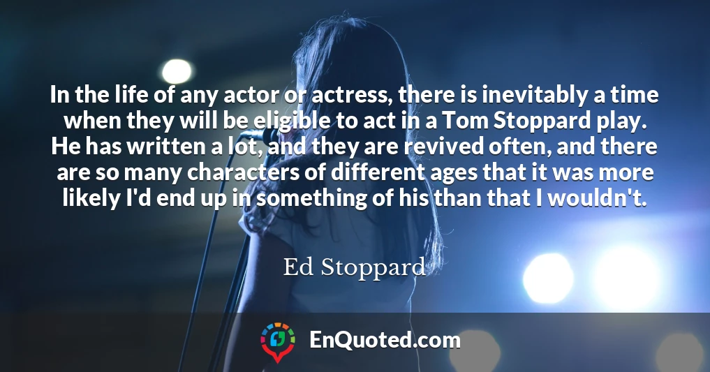 In the life of any actor or actress, there is inevitably a time when they will be eligible to act in a Tom Stoppard play. He has written a lot, and they are revived often, and there are so many characters of different ages that it was more likely I'd end up in something of his than that I wouldn't.