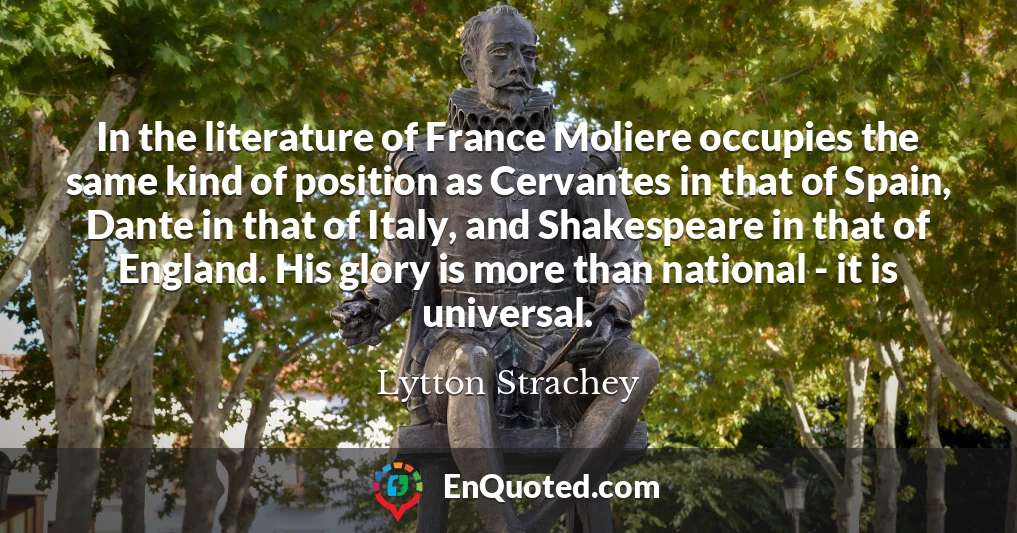 In the literature of France Moliere occupies the same kind of position as Cervantes in that of Spain, Dante in that of Italy, and Shakespeare in that of England. His glory is more than national - it is universal.