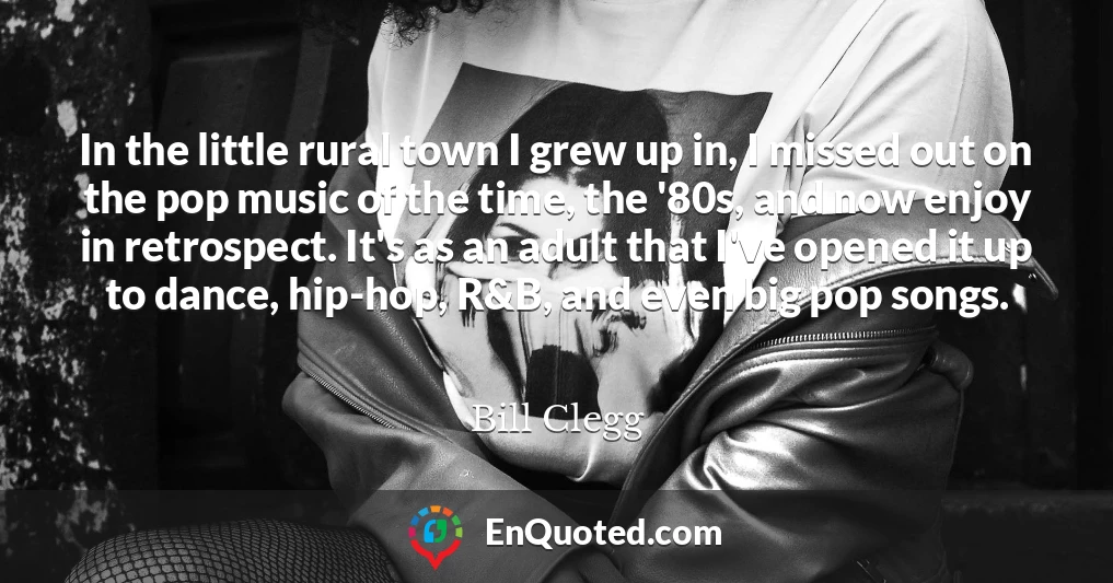 In the little rural town I grew up in, I missed out on the pop music of the time, the '80s, and now enjoy in retrospect. It's as an adult that I've opened it up to dance, hip-hop, R&B, and even big pop songs.