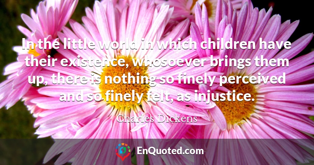 In the little world in which children have their existence, whosoever brings them up, there is nothing so finely perceived and so finely felt, as injustice.
