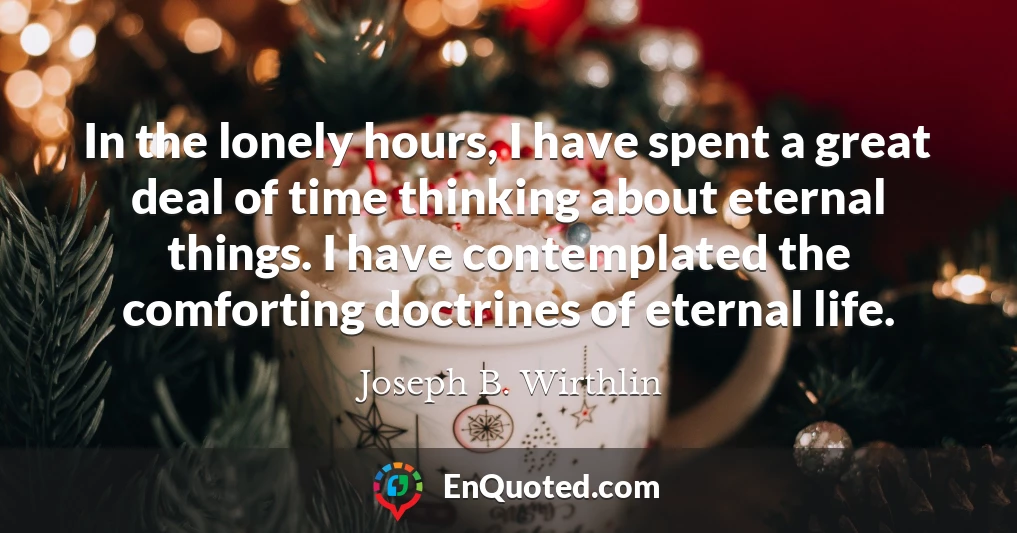 In the lonely hours, I have spent a great deal of time thinking about eternal things. I have contemplated the comforting doctrines of eternal life.