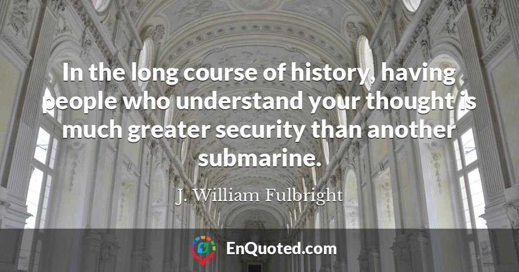 In the long course of history, having people who understand your thought is much greater security than another submarine.