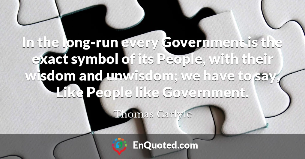 In the long-run every Government is the exact symbol of its People, with their wisdom and unwisdom; we have to say, Like People like Government.