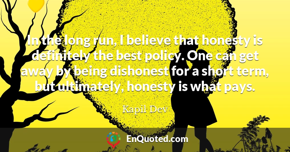 In the long run, I believe that honesty is definitely the best policy. One can get away by being dishonest for a short term, but ultimately, honesty is what pays.