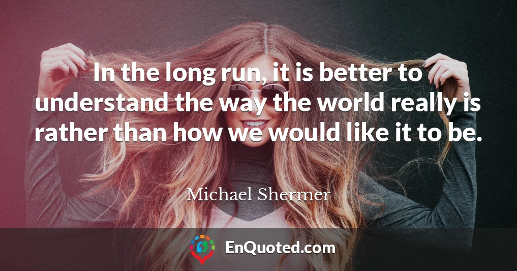 In the long run, it is better to understand the way the world really is rather than how we would like it to be.