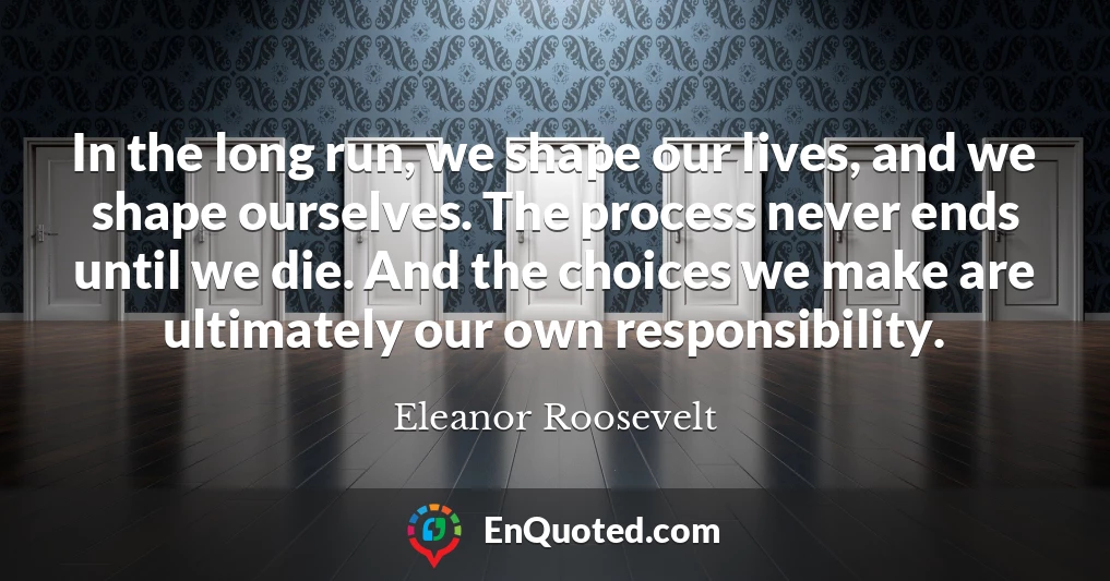 In the long run, we shape our lives, and we shape ourselves. The process never ends until we die. And the choices we make are ultimately our own responsibility.