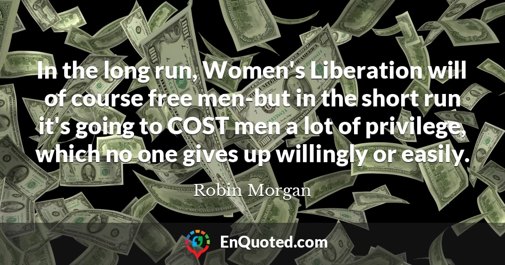 In the long run, Women's Liberation will of course free men-but in the short run it's going to COST men a lot of privilege, which no one gives up willingly or easily.