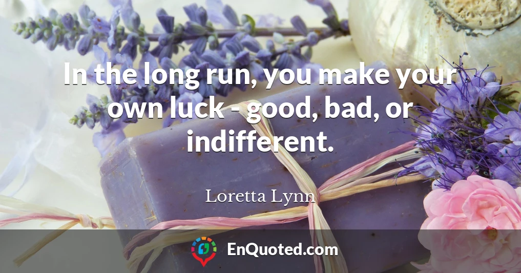 In the long run, you make your own luck - good, bad, or indifferent.