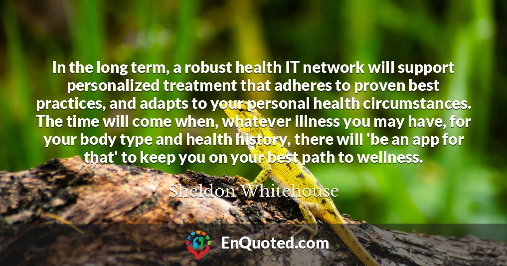 In the long term, a robust health IT network will support personalized treatment that adheres to proven best practices, and adapts to your personal health circumstances. The time will come when, whatever illness you may have, for your body type and health history, there will 'be an app for that' to keep you on your best path to wellness.