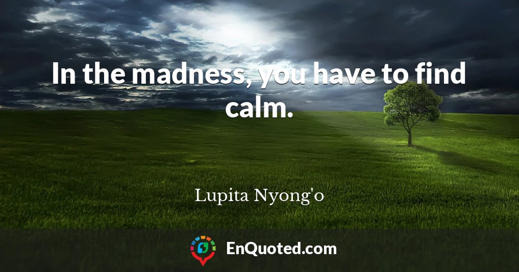In the madness, you have to find calm.