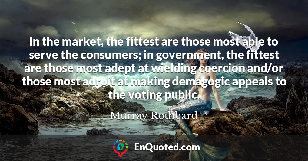 In the market, the fittest are those most able to serve the consumers; in government, the fittest are those most adept at wielding coercion and/or those most adroit at making demagogic appeals to the voting public.