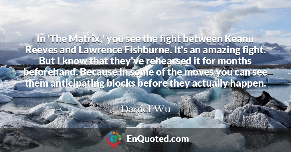 In 'The Matrix,' you see the fight between Keanu Reeves and Lawrence Fishburne. It's an amazing fight. But I know that they've rehearsed it for months beforehand. Because in some of the moves you can see them anticipating blocks before they actually happen.