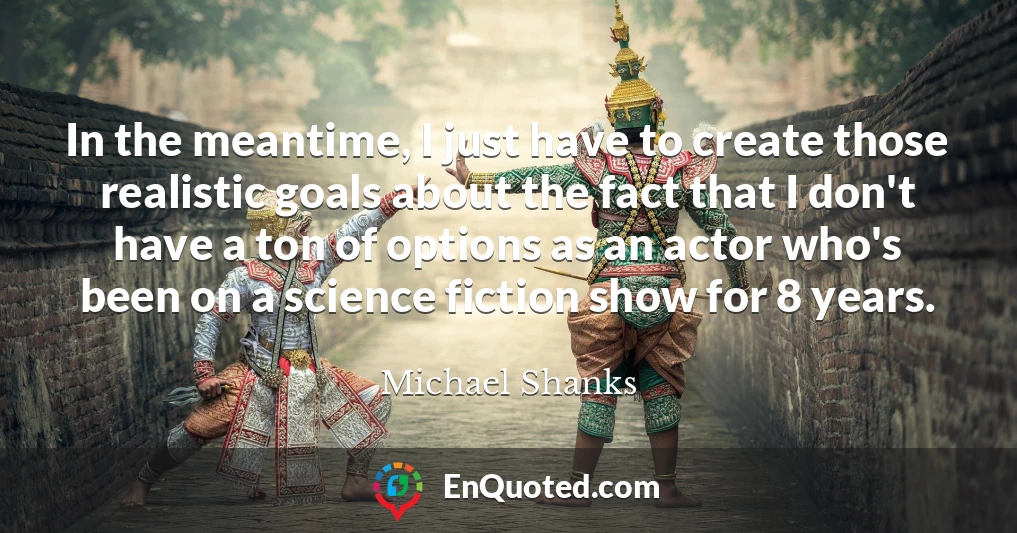 In the meantime, I just have to create those realistic goals about the fact that I don't have a ton of options as an actor who's been on a science fiction show for 8 years.