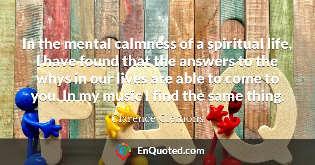 In the mental calmness of a spiritual life, I have found that the answers to the whys in our lives are able to come to you. In my music I find the same thing.