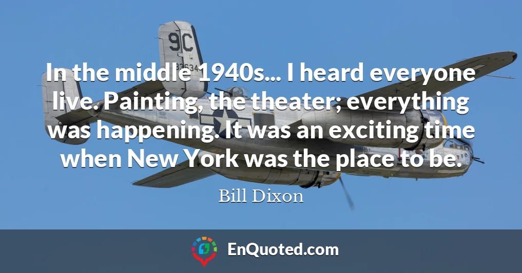 In the middle 1940s... I heard everyone live. Painting, the theater; everything was happening. It was an exciting time when New York was the place to be.
