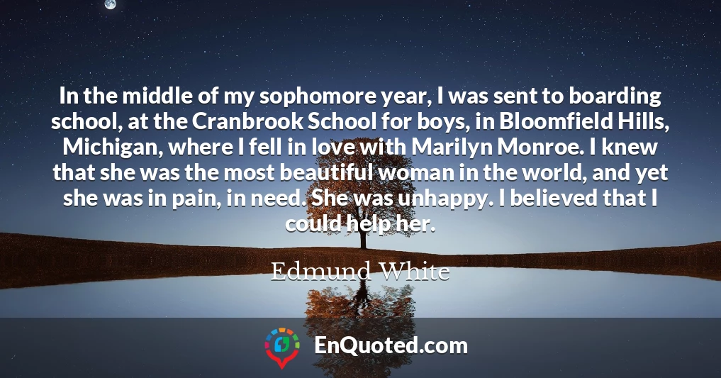 In the middle of my sophomore year, I was sent to boarding school, at the Cranbrook School for boys, in Bloomfield Hills, Michigan, where I fell in love with Marilyn Monroe. I knew that she was the most beautiful woman in the world, and yet she was in pain, in need. She was unhappy. I believed that I could help her.