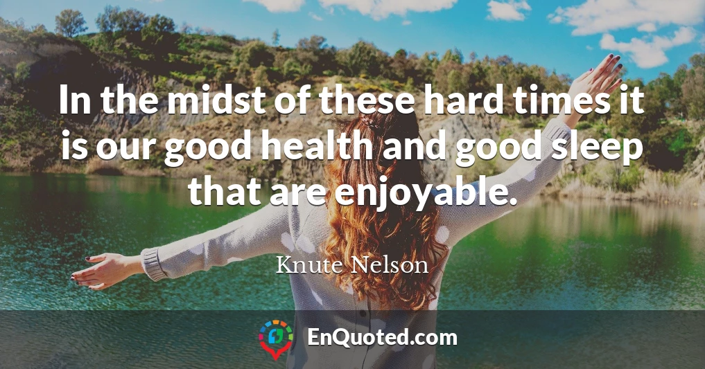 In the midst of these hard times it is our good health and good sleep that are enjoyable.