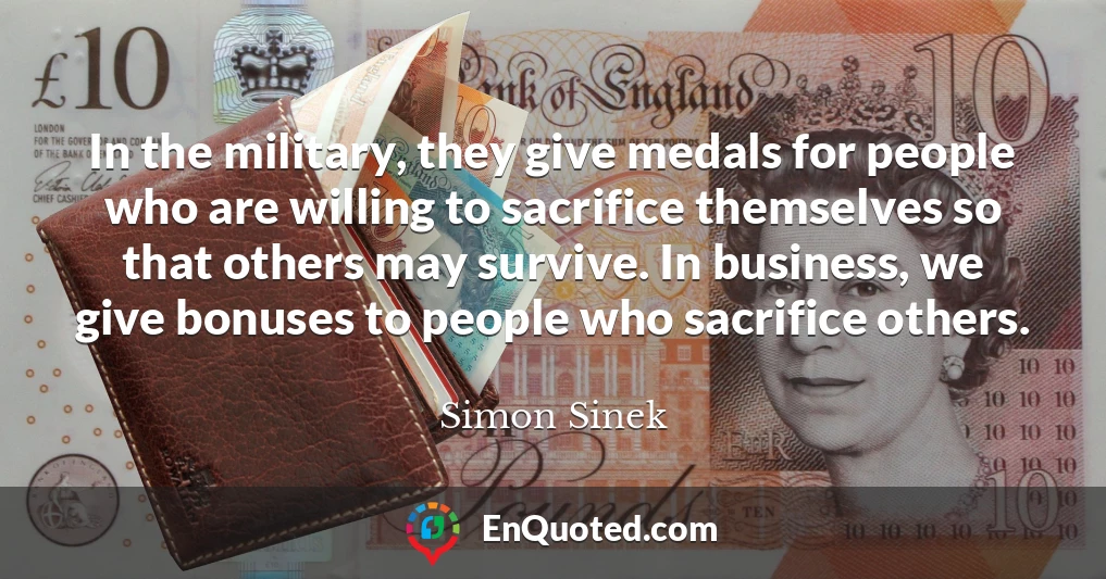 In the military, they give medals for people who are willing to sacrifice themselves so that others may survive. In business, we give bonuses to people who sacrifice others.