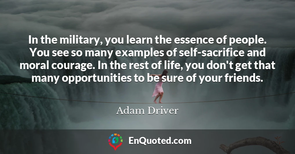 In the military, you learn the essence of people. You see so many examples of self-sacrifice and moral courage. In the rest of life, you don't get that many opportunities to be sure of your friends.