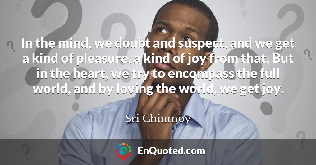 In the mind, we doubt and suspect, and we get a kind of pleasure, a kind of joy from that. But in the heart, we try to encompass the full world, and by loving the world, we get joy.