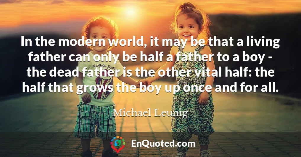 In the modern world, it may be that a living father can only be half a father to a boy - the dead father is the other vital half: the half that grows the boy up once and for all.