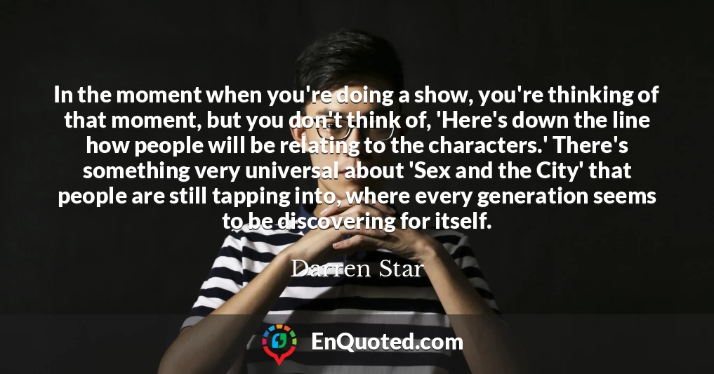 In the moment when you're doing a show, you're thinking of that moment, but you don't think of, 'Here's down the line how people will be relating to the characters.' There's something very universal about 'Sex and the City' that people are still tapping into, where every generation seems to be discovering for itself.