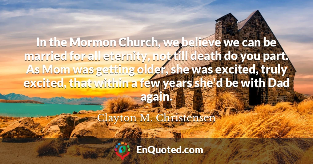 In the Mormon Church, we believe we can be married for all eternity, not till death do you part. As Mom was getting older, she was excited, truly excited, that within a few years she'd be with Dad again.