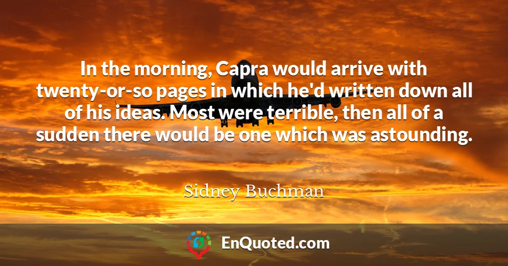 In the morning, Capra would arrive with twenty-or-so pages in which he'd written down all of his ideas. Most were terrible, then all of a sudden there would be one which was astounding.