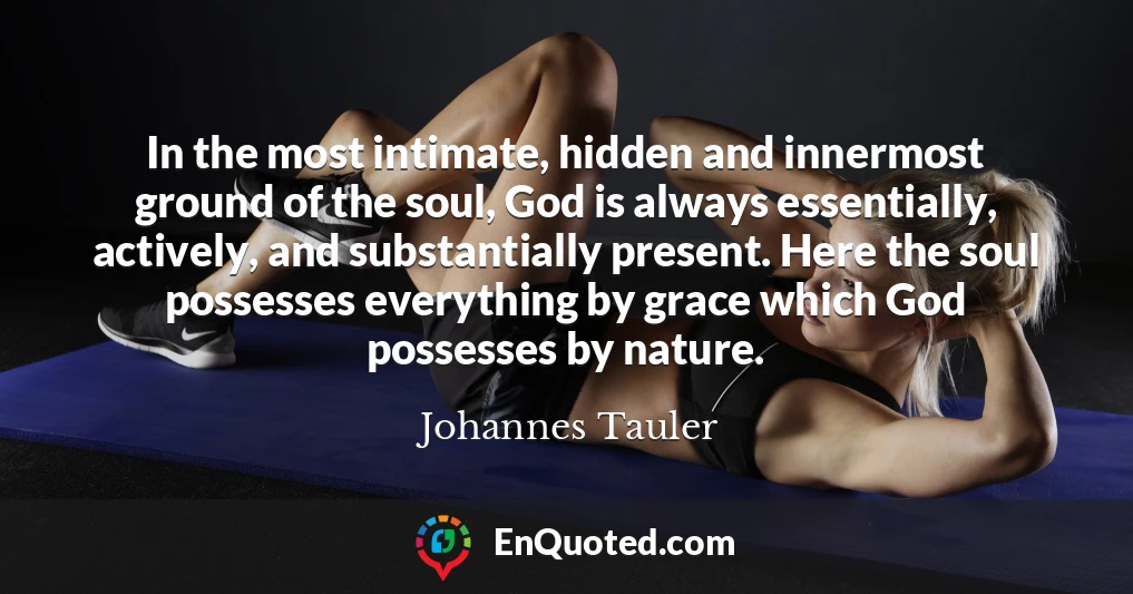 In the most intimate, hidden and innermost ground of the soul, God is always essentially, actively, and substantially present. Here the soul possesses everything by grace which God possesses by nature.