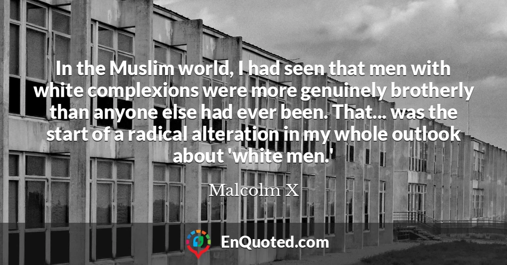 In the Muslim world, I had seen that men with white complexions were more genuinely brotherly than anyone else had ever been. That... was the start of a radical alteration in my whole outlook about 'white men.'