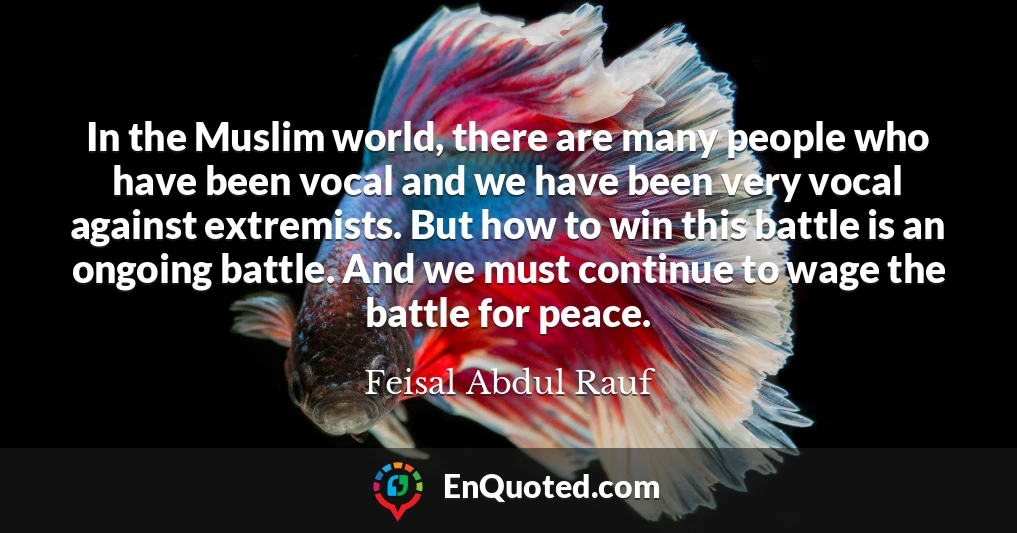 In the Muslim world, there are many people who have been vocal and we have been very vocal against extremists. But how to win this battle is an ongoing battle. And we must continue to wage the battle for peace.