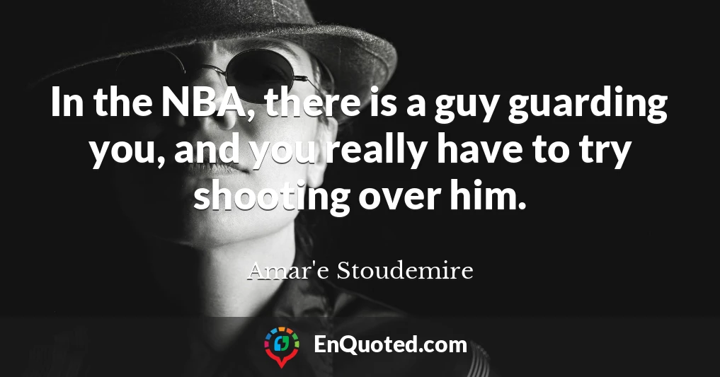 In the NBA, there is a guy guarding you, and you really have to try shooting over him.
