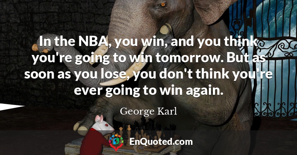 In the NBA, you win, and you think you're going to win tomorrow. But as soon as you lose, you don't think you're ever going to win again.