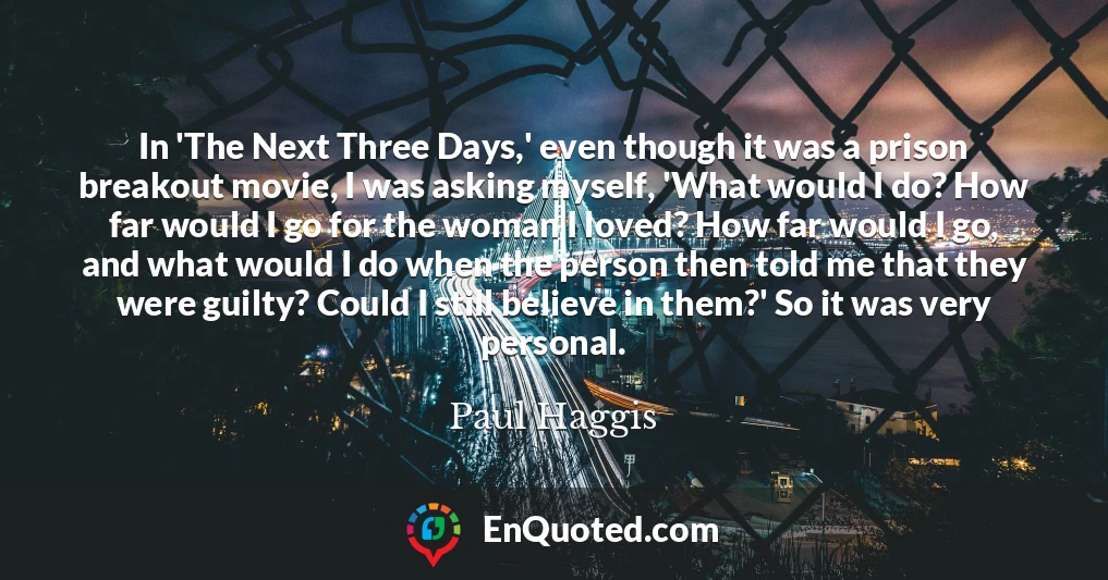 In 'The Next Three Days,' even though it was a prison breakout movie, I was asking myself, 'What would I do? How far would I go for the woman I loved? How far would I go, and what would I do when the person then told me that they were guilty? Could I still believe in them?' So it was very personal.