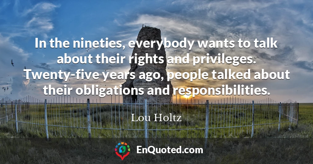 In the nineties, everybody wants to talk about their rights and privileges. Twenty-five years ago, people talked about their obligations and responsibilities.