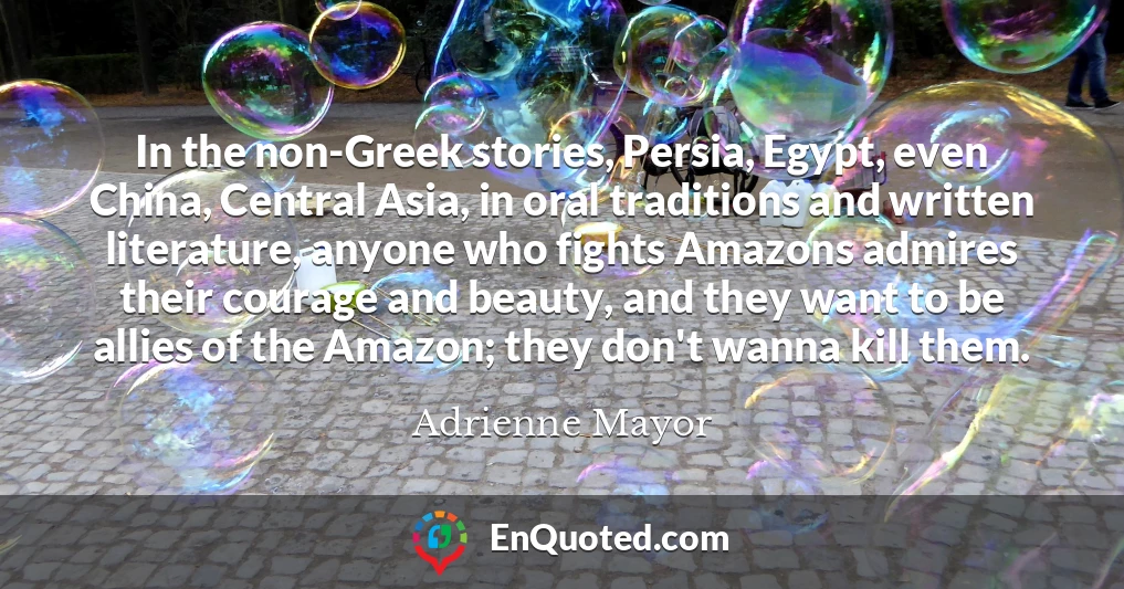 In the non-Greek stories, Persia, Egypt, even China, Central Asia, in oral traditions and written literature, anyone who fights Amazons admires their courage and beauty, and they want to be allies of the Amazon; they don't wanna kill them.
