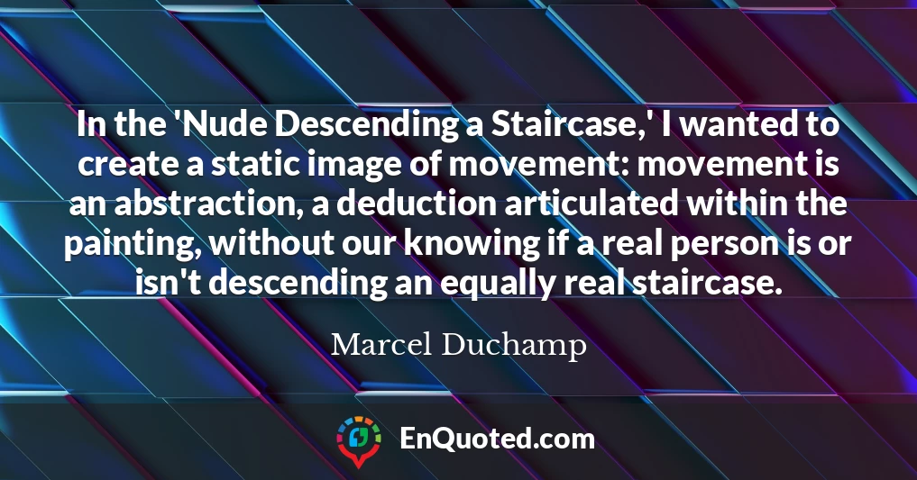 In the 'Nude Descending a Staircase,' I wanted to create a static image of movement: movement is an abstraction, a deduction articulated within the painting, without our knowing if a real person is or isn't descending an equally real staircase.